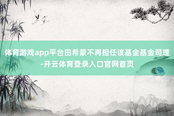 体育游戏app平台田希蒙不再担任该基金基金司理-开云体育登录入口官网首页