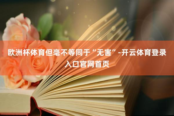 欧洲杯体育但毫不等同于“无害”-开云体育登录入口官网首页