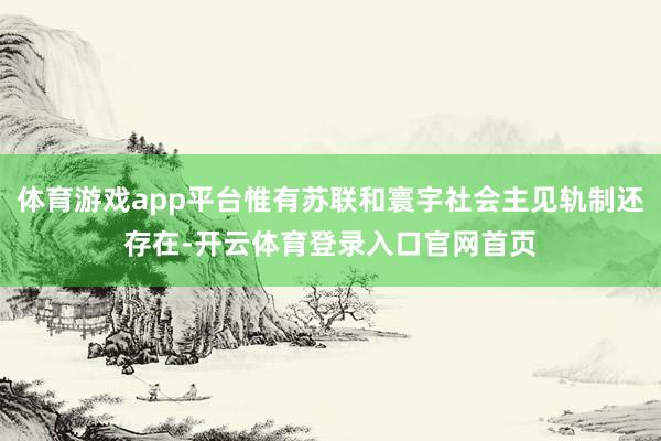 体育游戏app平台惟有苏联和寰宇社会主见轨制还存在-开云体育登录入口官网首页