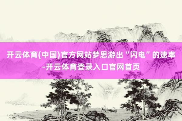 开云体育(中国)官方网站梦思游出“闪电”的速率-开云体育登录入口官网首页