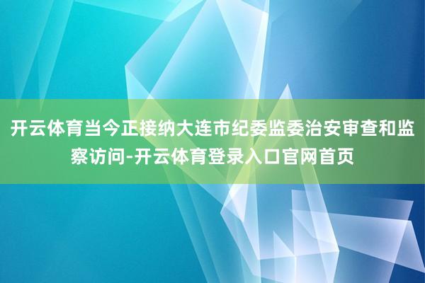 开云体育当今正接纳大连市纪委监委治安审查和监察访问-开云体育登录入口官网首页