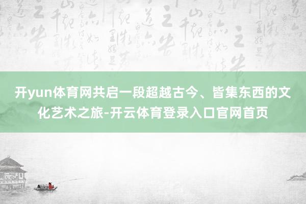 开yun体育网共启一段超越古今、皆集东西的文化艺术之旅-开云体育登录入口官网首页