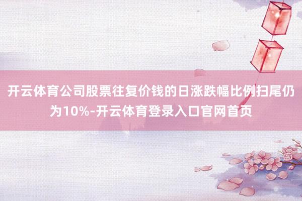 开云体育公司股票往复价钱的日涨跌幅比例扫尾仍为10%-开云体育登录入口官网首页
