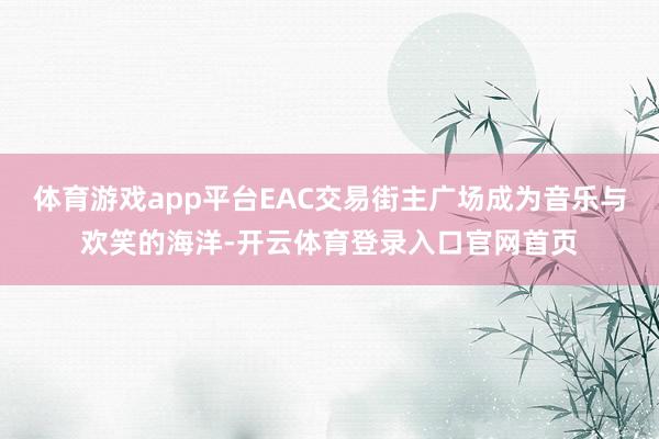 体育游戏app平台EAC交易街主广场成为音乐与欢笑的海洋-开云体育登录入口官网首页