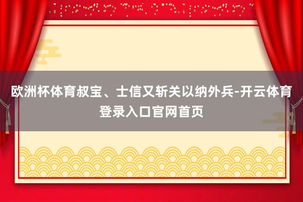 欧洲杯体育叔宝、士信又斩关以纳外兵-开云体育登录入口官网首页