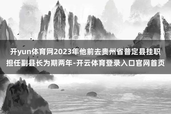 开yun体育网2023年他前去贵州省普定县挂职担任副县长为期两年-开云体育登录入口官网首页