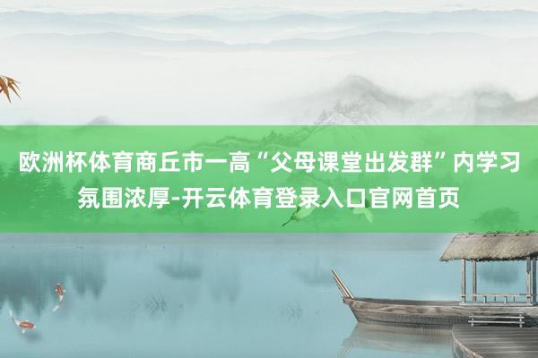 欧洲杯体育商丘市一高“父母课堂出发群”内学习氛围浓厚-开云体育登录入口官网首页