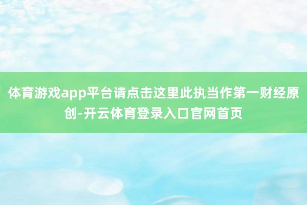 体育游戏app平台请点击这里此执当作第一财经原创-开云体育登录入口官网首页