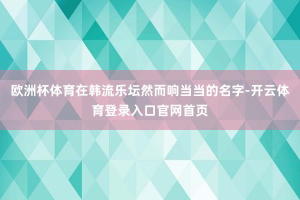 欧洲杯体育在韩流乐坛然而响当当的名字-开云体育登录入口官网首页