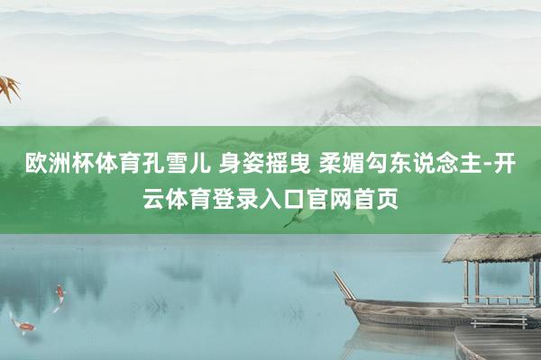 欧洲杯体育孔雪儿 身姿摇曳 柔媚勾东说念主-开云体育登录入口官网首页