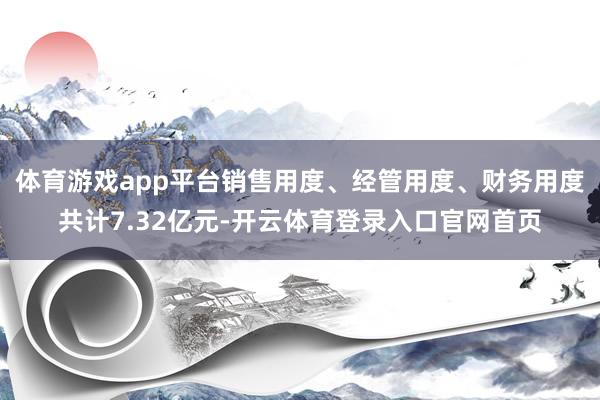 体育游戏app平台销售用度、经管用度、财务用度共计7.32亿元-开云体育登录入口官网首页
