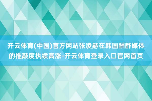 开云体育(中国)官方网站张凌赫在韩国酬酢媒体的推敲度执续高涨-开云体育登录入口官网首页