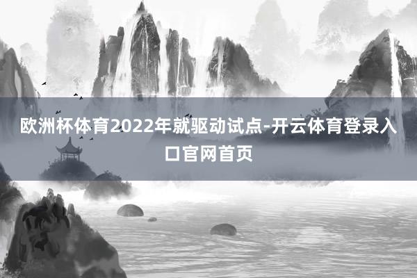 欧洲杯体育2022年就驱动试点-开云体育登录入口官网首页
