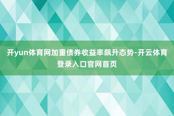 开yun体育网加重债券收益率飙升态势-开云体育登录入口官网首页