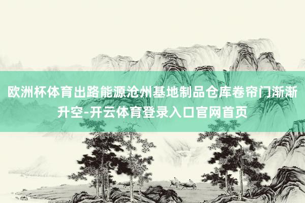 欧洲杯体育出路能源沧州基地制品仓库卷帘门渐渐升空-开云体育登录入口官网首页