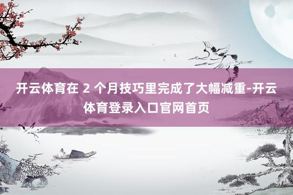开云体育在 2 个月技巧里完成了大幅减重-开云体育登录入口官网首页