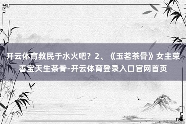 开云体育救民于水火吧？2、《玉茗茶骨》女主荣善宝天生茶骨-开云体育登录入口官网首页