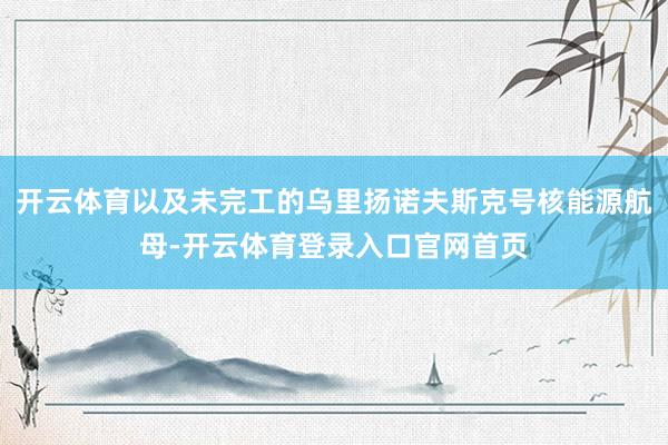 开云体育以及未完工的乌里扬诺夫斯克号核能源航母-开云体育登录入口官网首页