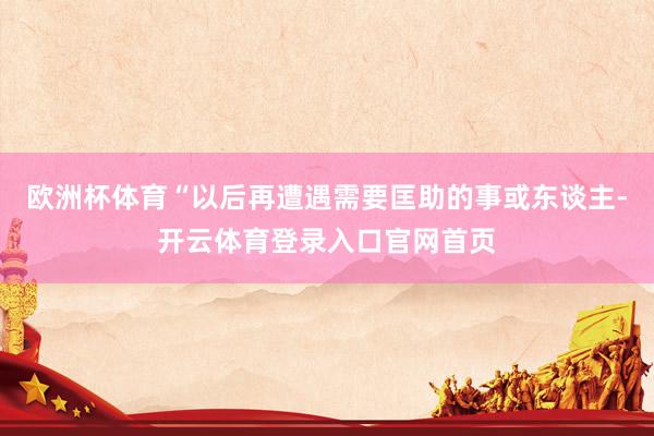 欧洲杯体育“以后再遭遇需要匡助的事或东谈主-开云体育登录入口官网首页