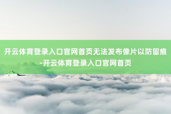 开云体育登录入口官网首页无法发布像片以防留痕-开云体育登录入口官网首页