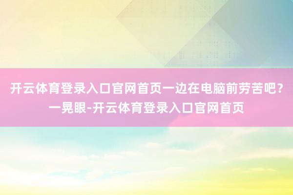 开云体育登录入口官网首页一边在电脑前劳苦吧？一晃眼-开云体育登录入口官网首页