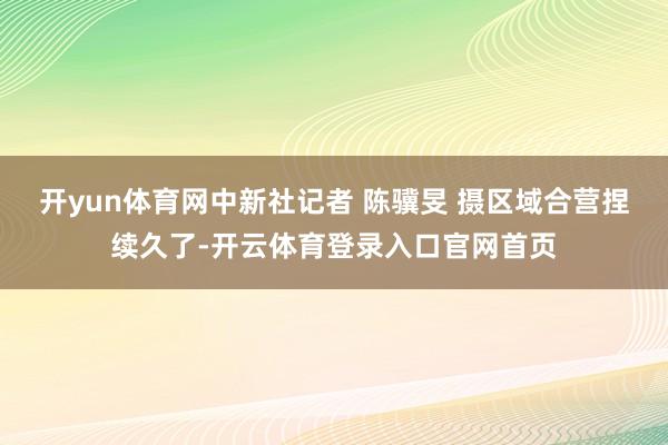 开yun体育网　中新社记者 陈骥旻 摄区域合营捏续久了-开云体育登录入口官网首页